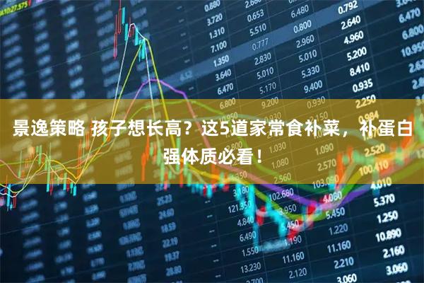 景逸策略 孩子想长高？这5道家常食补菜，补蛋白强体质必看！