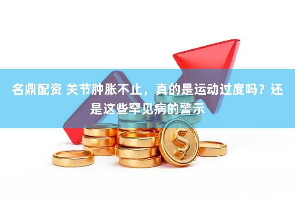 名鼎配资 关节肿胀不止，真的是运动过度吗？还是这些罕见病的警示