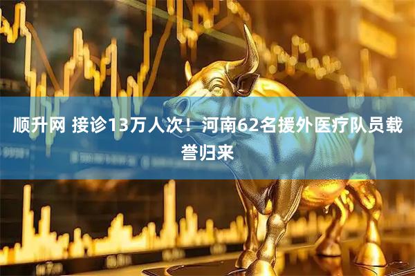 顺升网 接诊13万人次！河南62名援外医疗队员载誉归来