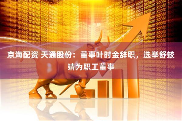 京海配资 天通股份：董事叶时金辞职，选举舒蛟靖为职工董事