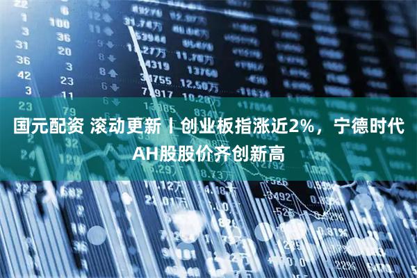 国元配资 滚动更新丨创业板指涨近2%，宁德时代AH股股价齐创新高