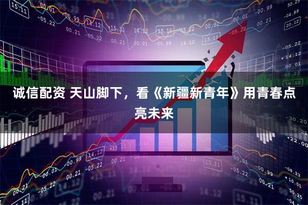 诚信配资 天山脚下，看《新疆新青年》用青春点亮未来