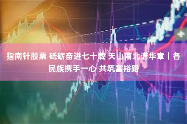 指南针股票 砥砺奋进七十载 天山南北谱华章丨各民族携手一心 共筑富裕路