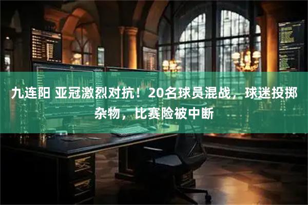 九连阳 亚冠激烈对抗！20名球员混战，球迷投掷杂物，比赛险被中断