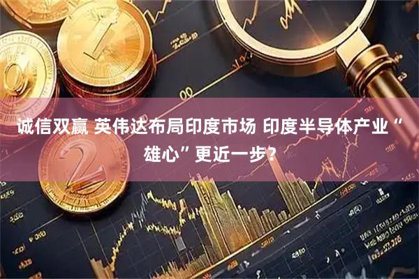 诚信双赢 英伟达布局印度市场 印度半导体产业“雄心”更近一步？