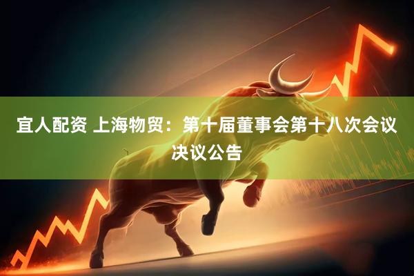 宜人配资 上海物贸：第十届董事会第十八次会议决议公告