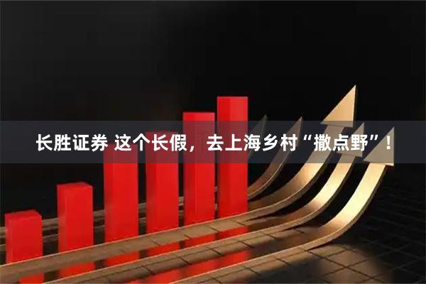 长胜证券 这个长假，去上海乡村“撒点野”！