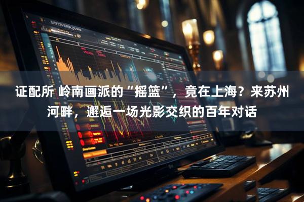证配所 岭南画派的“摇篮”，竟在上海？来苏州河畔，邂逅一场光影交织的百年对话
