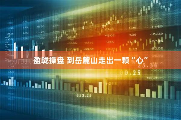 盈珑操盘 到岳麓山走出一颗“心”