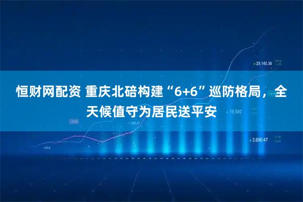 恒财网配资 重庆北碚构建“6+6”巡防格局,全天候值守为居民送平安