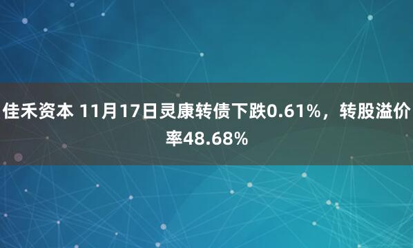 佳禾资本 11月17日灵康转债下跌0.61%，转股溢价率48.68%