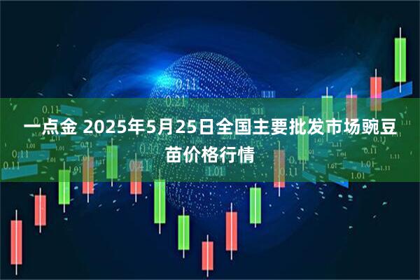 一点金 2025年5月25日全国主要批发市场豌豆苗价格行情