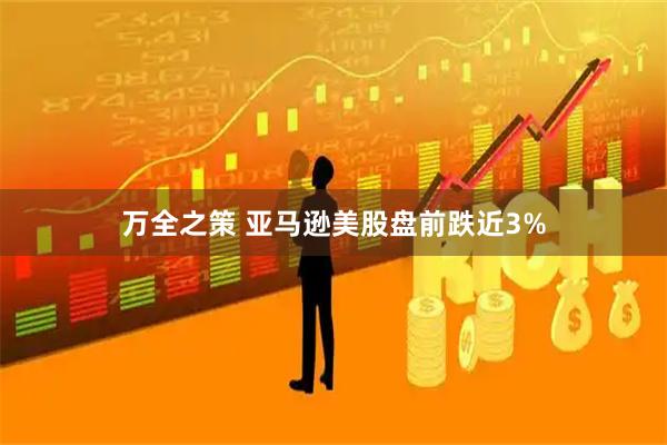 万全之策 亚马逊美股盘前跌近3%