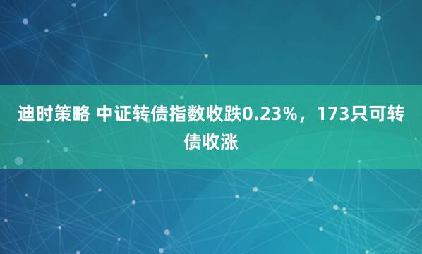 迪时策略 中证转债指数收跌0.23%，173只可转债收涨