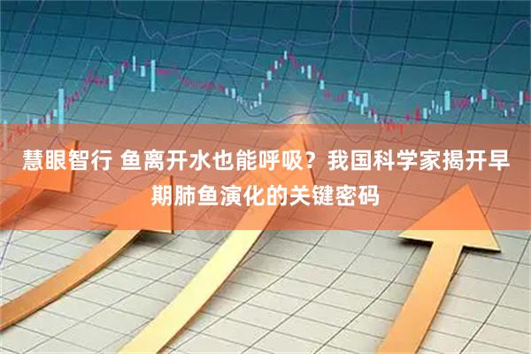 慧眼智行 鱼离开水也能呼吸?我国科学家揭开早期肺鱼演化的关键密码