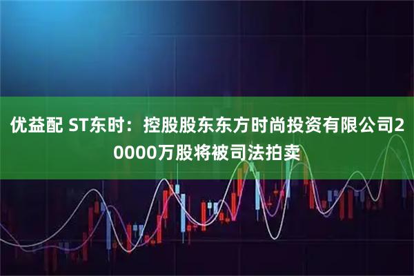 优益配 ST东时:控股股东东方时尚投资有限公司20000万股将被司法拍卖