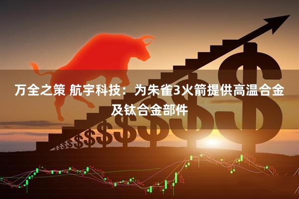 万全之策 航宇科技：为朱雀3火箭提供高温合金及钛合金部件