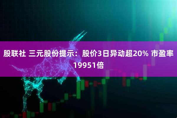 股联社 三元股份提示：股价3日异动超20% 市盈率19951倍