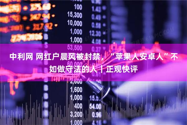 中利网 网红户晨风被封禁,“苹果人安卓人”不如做守法的人|正观快评