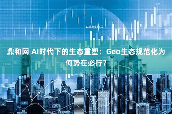 鼎和网 AI时代下的生态重塑：Geo生态规范化为何势在必行？